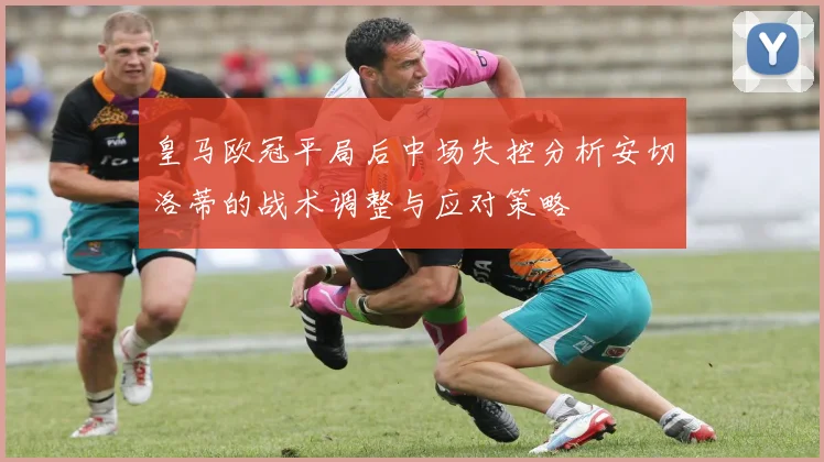 皇马欧冠平局后中场失控分析安切洛蒂的战术调整与应对策略