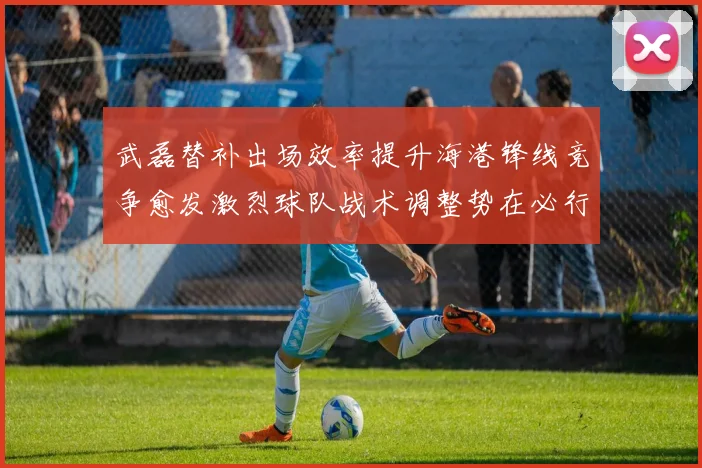 武磊替补出场效率提升海港锋线竞争愈发激烈球队战术调整势在必行