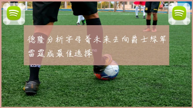 德隆分析字母哥未来去向爵士绿军雷霆成最佳选择