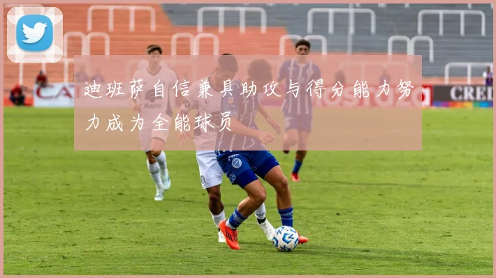迪班萨自信兼具助攻与得分能力努力成为全能球员