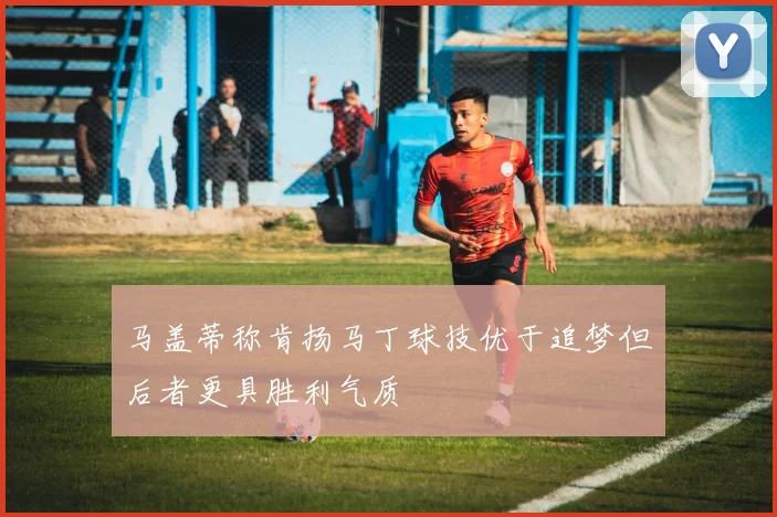 马盖蒂称肯扬马丁球技优于追梦但后者更具胜利气质
