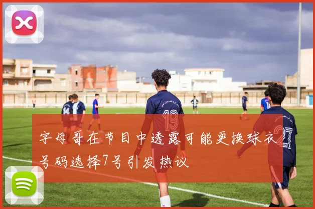字母哥在节目中透露可能更换球衣号码选择7号引发热议