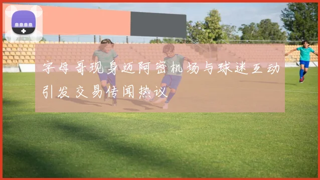 字母哥现身迈阿密机场与球迷互动引发交易传闻热议