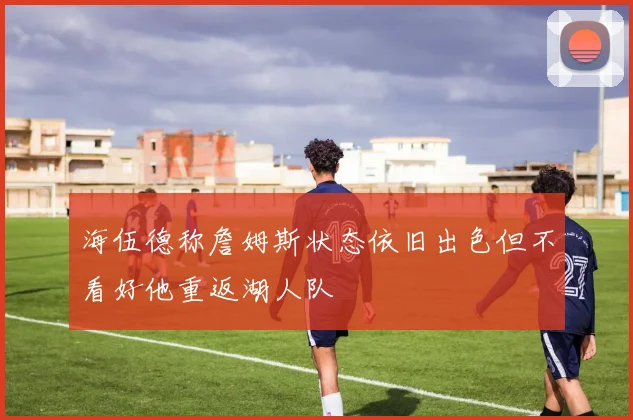 海伍德称詹姆斯状态依旧出色但不看好他重返湖人队