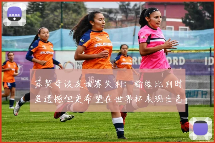 苏契奇谈友谊赛失利：输给比利时虽遗憾但更希望在世界杯表现出色