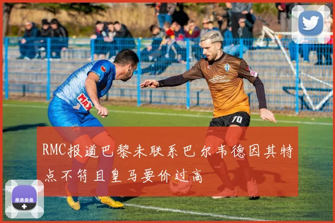 RMC报道巴黎未联系巴尔韦德因其特点不符且皇马要价过高