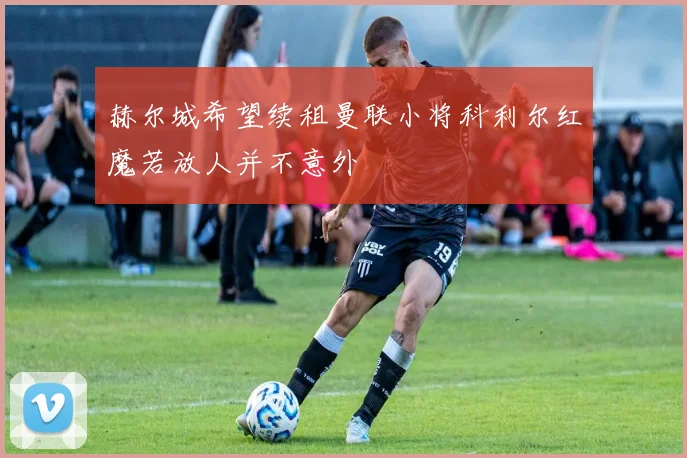 赫尔城希望续租曼联小将科利尔红魔若放人并不意外