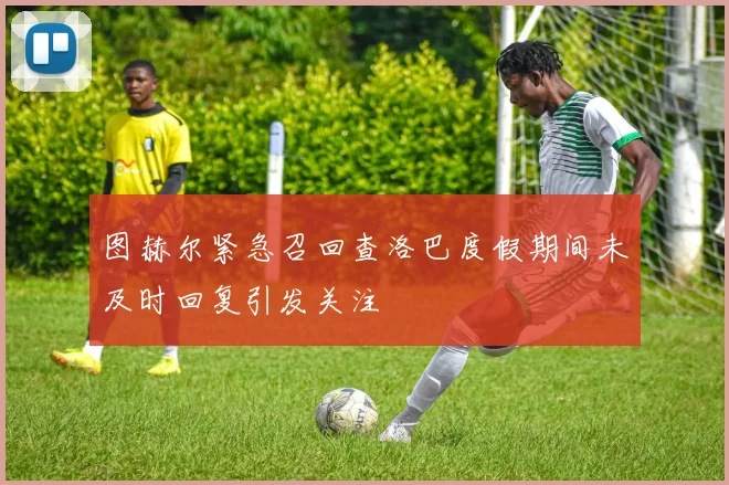 图赫尔紧急召回查洛巴度假期间未及时回复引发关注