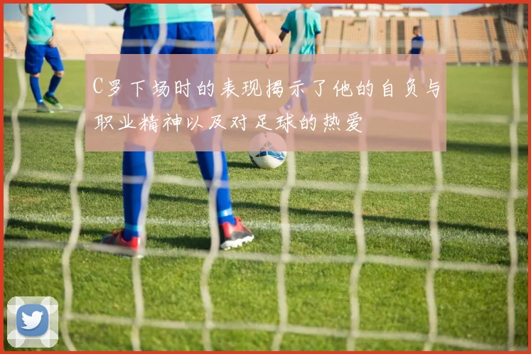 C罗下场时的表现揭示了他的自负与职业精神以及对足球的热爱