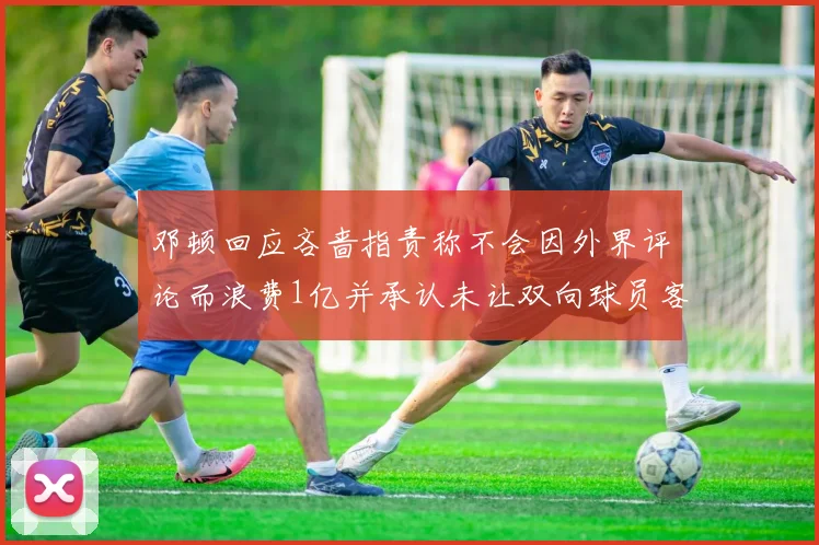 邓顿回应吝啬指责称不会因外界评论而浪费1亿并承认未让双向球员客场是失误