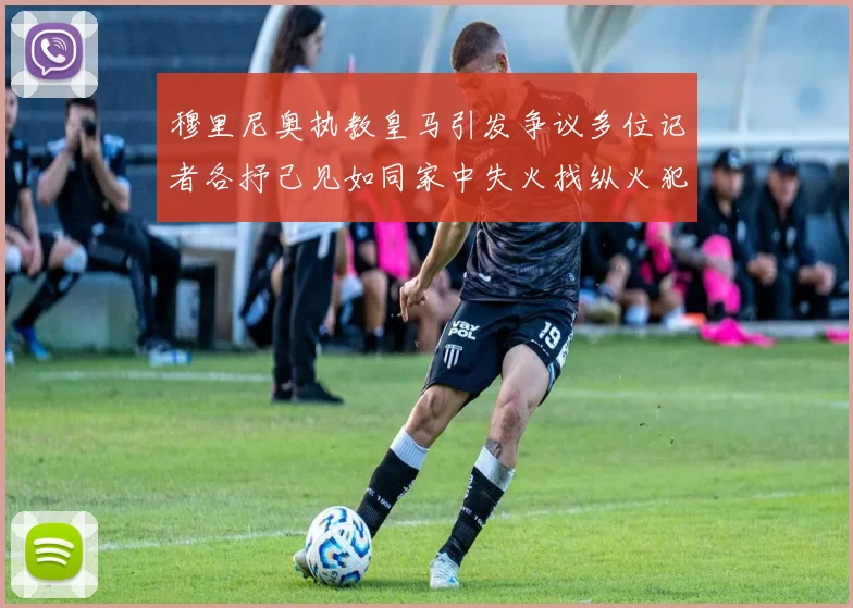 穆里尼奥执教皇马引发争议多位记者各抒己见如同家中失火找纵火犯