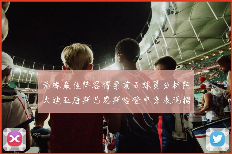 无缘最佳阵容得票前五球员分析阿夫迪亚唐斯巴恩斯哈登申京表现揭秘