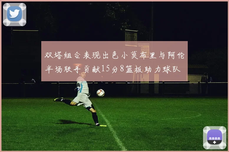 双塔组合表现出色小莫布里与阿伦半场联手贡献15分8篮板助力球队