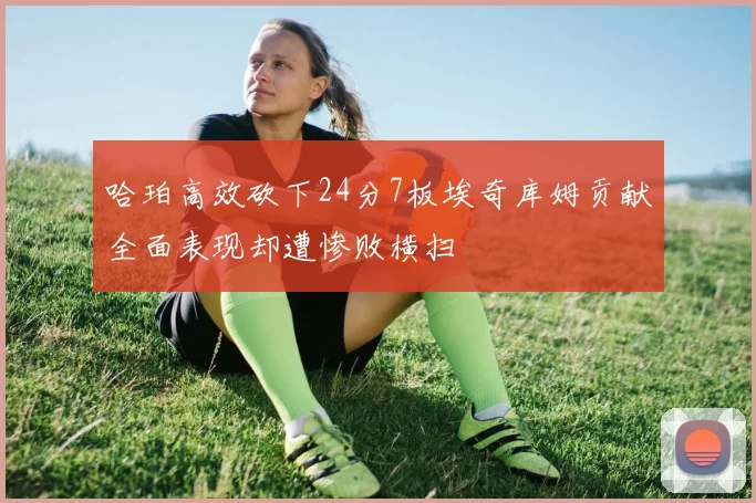 哈珀高效砍下24分7板埃奇库姆贡献全面表现却遭惨败横扫
